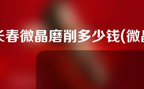 长春微晶磨削多少钱(微晶磨削一次多少钱)