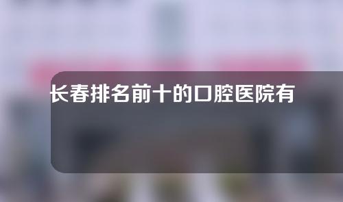 长春排名前十的口腔医院有哪些？以下是长春排名前十的口腔医院榜单