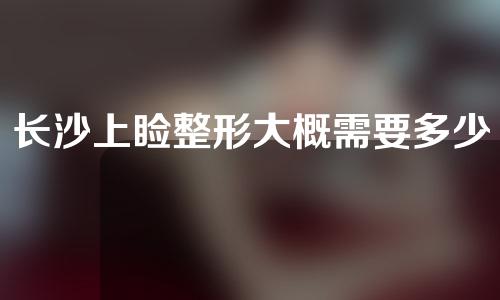 长沙上睑整形大概需要多少钱(长沙整形手术需要多少钱)