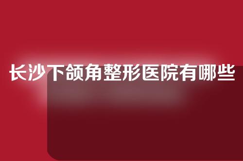 长沙下颌角整形医院有哪些？这几家医院各有千秋~