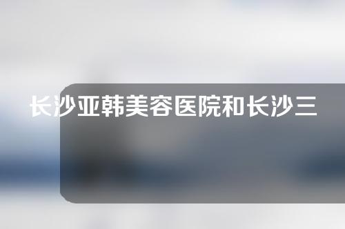 长沙亚韩美容医院和长沙三和医院哪个更好？附医院详情