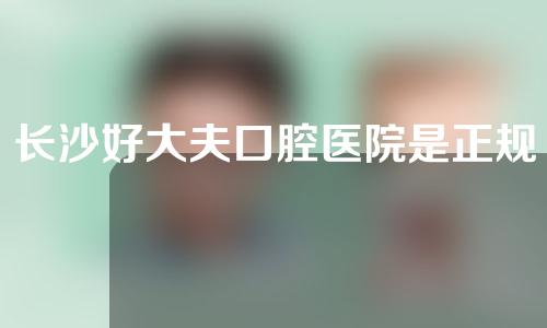 长沙好大夫口腔医院是正规医院吗？附医生介绍和正畸案例