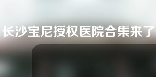 长沙宝尼授权医院合集来了！爱思特、亚韩等实力都很nice~