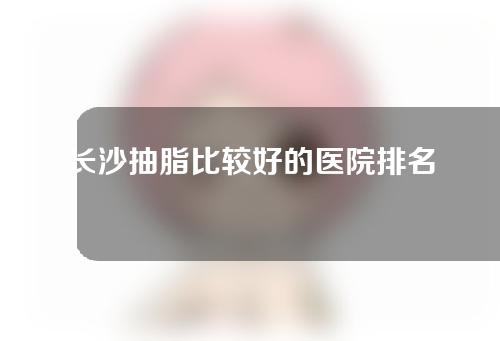 长沙抽脂比较好的医院排名公布，这几家医院实力点评~