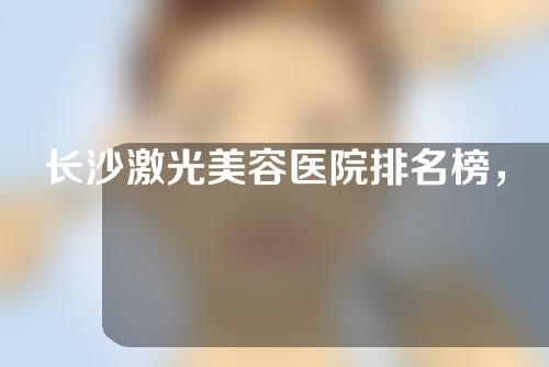 长沙激光美容医院排名榜，省人民医院、湘雅医院、湘雅二院上榜！