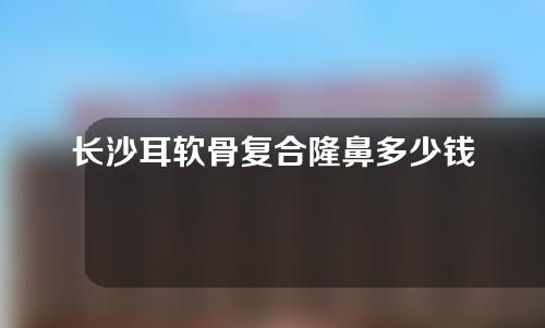 长沙耳软骨复合隆鼻多少钱(耳软骨综合隆鼻多少钱)