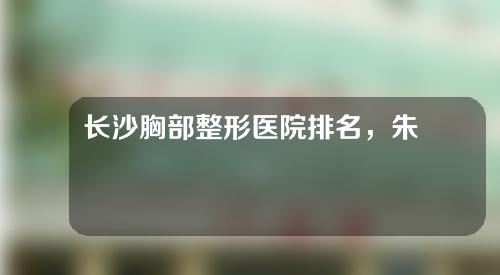 长沙胸部整形医院排名，朱小平、脸博士、至雅实力大比拼