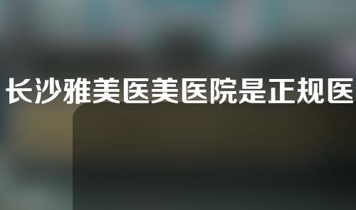 长沙雅美医美医院是正规医院吗？附医生信息和隆胸案例