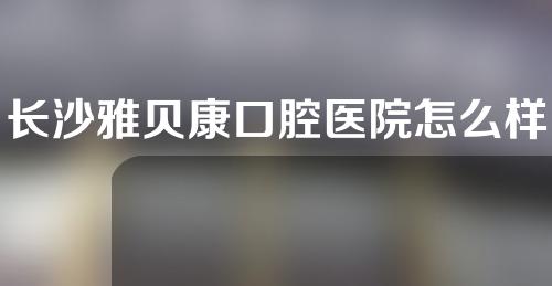 长沙雅贝康口腔医院怎么样？附医生信息和医院地址。