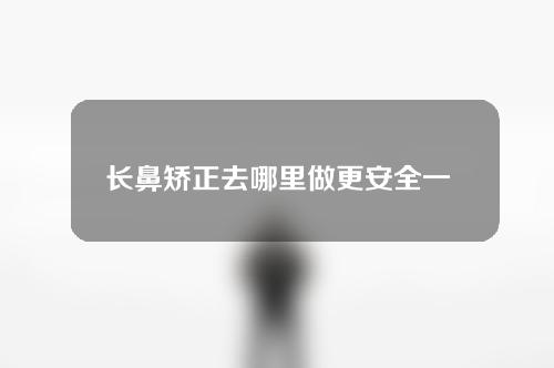 长鼻矫正去哪里做更安全一些(长鼻矫正：选择安全可靠的机构进行，一步到位让您重获自信！)