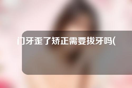 门牙歪了矫正需要拔牙吗(门牙歪了矫正需要拔牙吗图片)