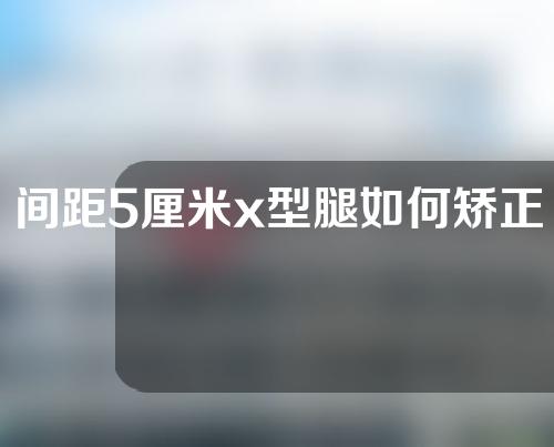 间距5厘米x型腿如何矫正15岁