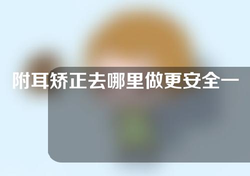 附耳矫正去哪里做更安全一些(安全可靠的附耳矫正选择，你值得拥有)