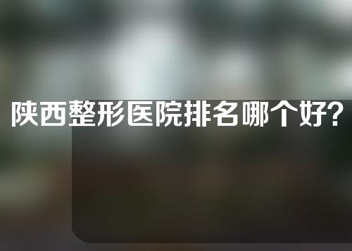 陕西整形医院排名哪个好？各项医院资料介绍～