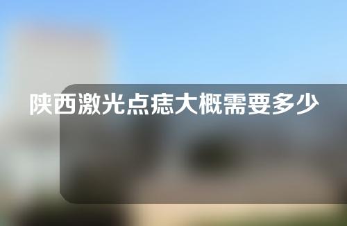 陕西激光点痣大概需要多少钱(陕西激光点痣大概需要多少钱一次)