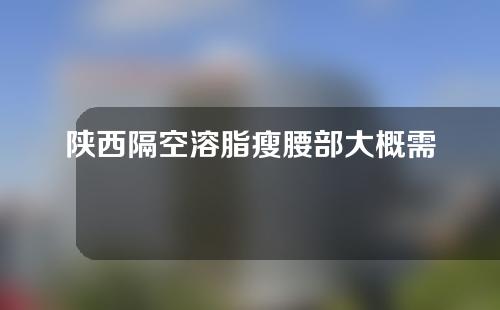 陕西隔空溶脂瘦腰部大概需要多少钱(隔空溶脂一次多少钱)