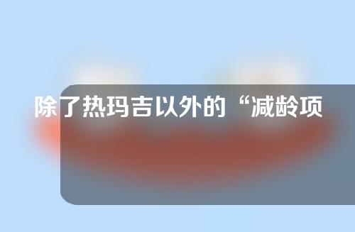 除了热玛吉以外的“减龄项目”？