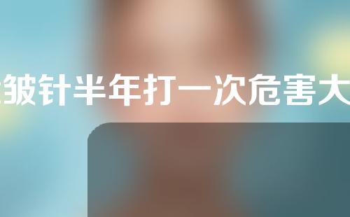 除皱针半年打一次危害大吗(除皱针半年打一次危害大吗女性)