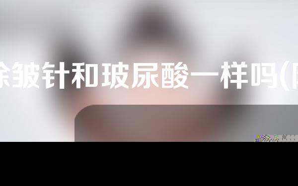 除皱针和玻尿酸一样吗(除皱针和玻尿酸一样吗图片)