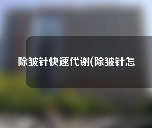 除皱针快速代谢(除皱针怎么快速代谢)