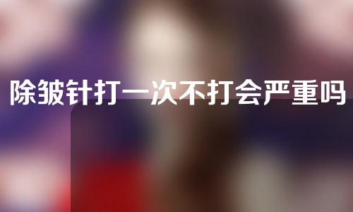除皱针打一次不打会严重吗(除皱针打一次不打会严重吗女性)