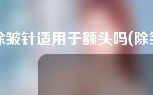 除皱针适用于额头吗(除皱针适用于额头吗图片)