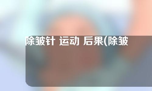 除皱针 运动 后果(除皱针 运动 后果怎么样)