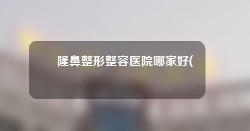 隆鼻整形整容医院哪家好(微整形医院哪个较好)