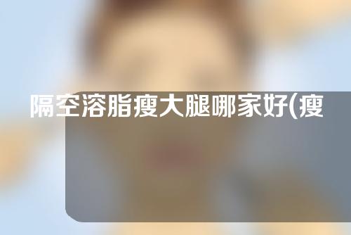 隔空溶脂瘦大腿哪家好(瘦腿圣物，轻松隔空溶脂！)