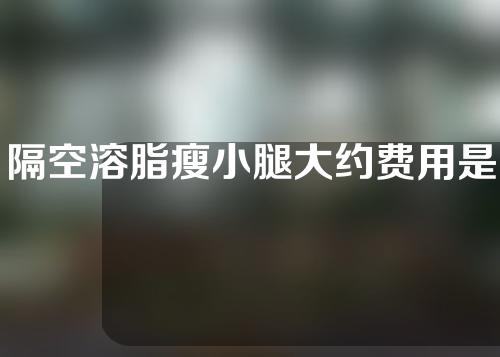 隔空溶脂瘦小腿大约费用是多少(隔空溶脂瘦小腿费用查询，省时省心，轻松拥有纤细小腿！)