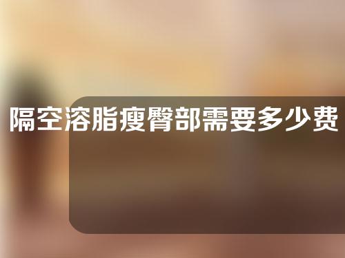隔空溶脂瘦臀部需要多少费用(隔空溶脂瘦臀，你所需的费用是多少？)