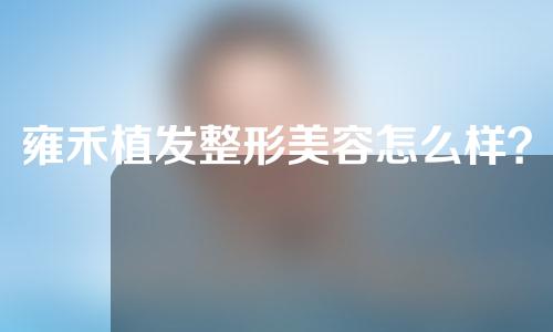 雍禾植发整形美容怎么样？医生介绍以及植发项目分享