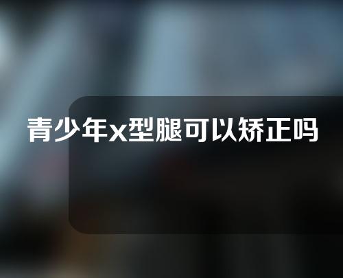 青少年x型腿可以矫正吗