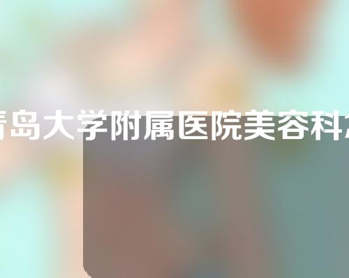 青岛大学附属医院美容科怎么样？附医生介绍+眼袋案例分享