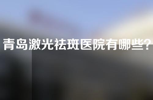 青岛激光祛斑医院有哪些？附医院推荐