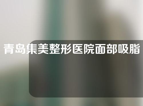 青岛集美整形医院面部吸脂怎么样？附护理内容分享