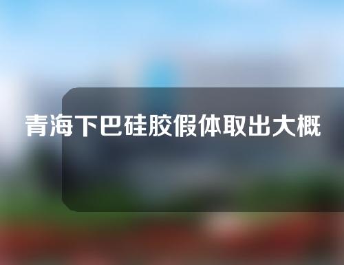 青海下巴硅胶假体取出大概需要多少钱(下巴硅胶假体取出痛吗)