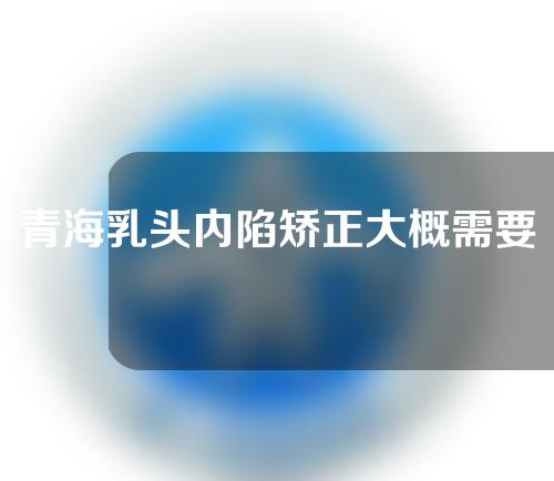 青海乳头内陷矫正大概需要多少钱(青海乳头内陷矫正大概需要多少钱呢)