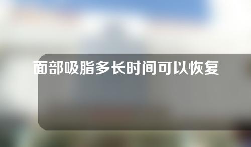 面部吸脂多长时间可以恢复（面部吸脂后多久恢复正常）