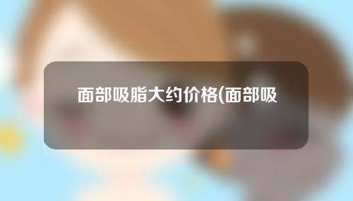 面部吸脂大约价格(面部吸脂危险大吗)