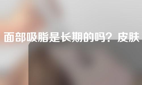 面部吸脂是长期的吗？皮肤会松弛吗？