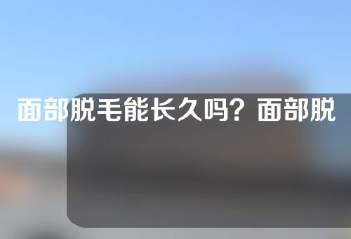 面部脱毛能长久吗？面部脱毛术前注意事项有哪些？