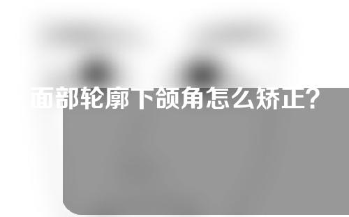 面部轮廓下颌角怎么矫正？下颌角整形手术有哪些？