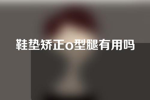 鞋垫矫正o型腿有用吗