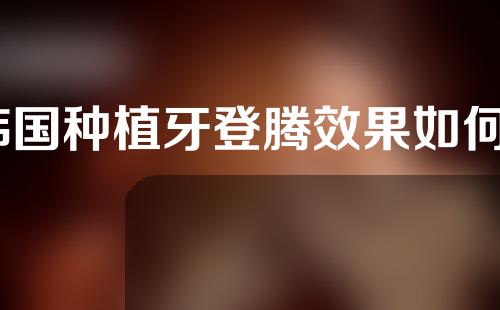 韩国种植牙登腾效果如何？大家快来看看吧