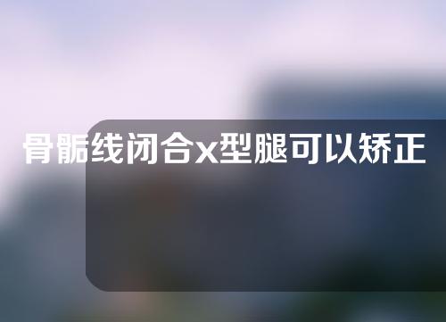 骨骺线闭合x型腿可以矫正嘛