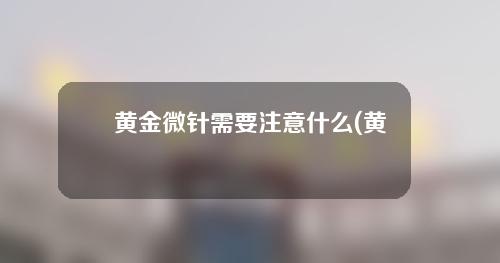 黄金微针需要注意什么(黄金微针：革新护肤界的神奇利器)