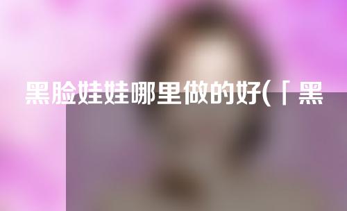 黑脸娃娃哪里做的好(「黑脸娃娃：魅力与争议并存的独特玩具」)
