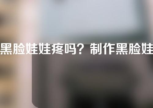 黑脸娃娃疼吗？制作黑脸娃娃的体会