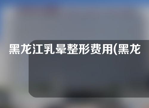 黑龙江乳晕整形费用(黑龙江乳晕整形费用多少)